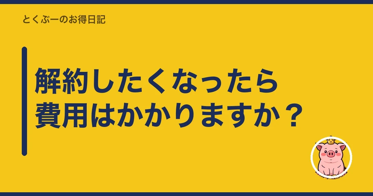 解約したくなったら費用はかかりますか？｜とくぶー