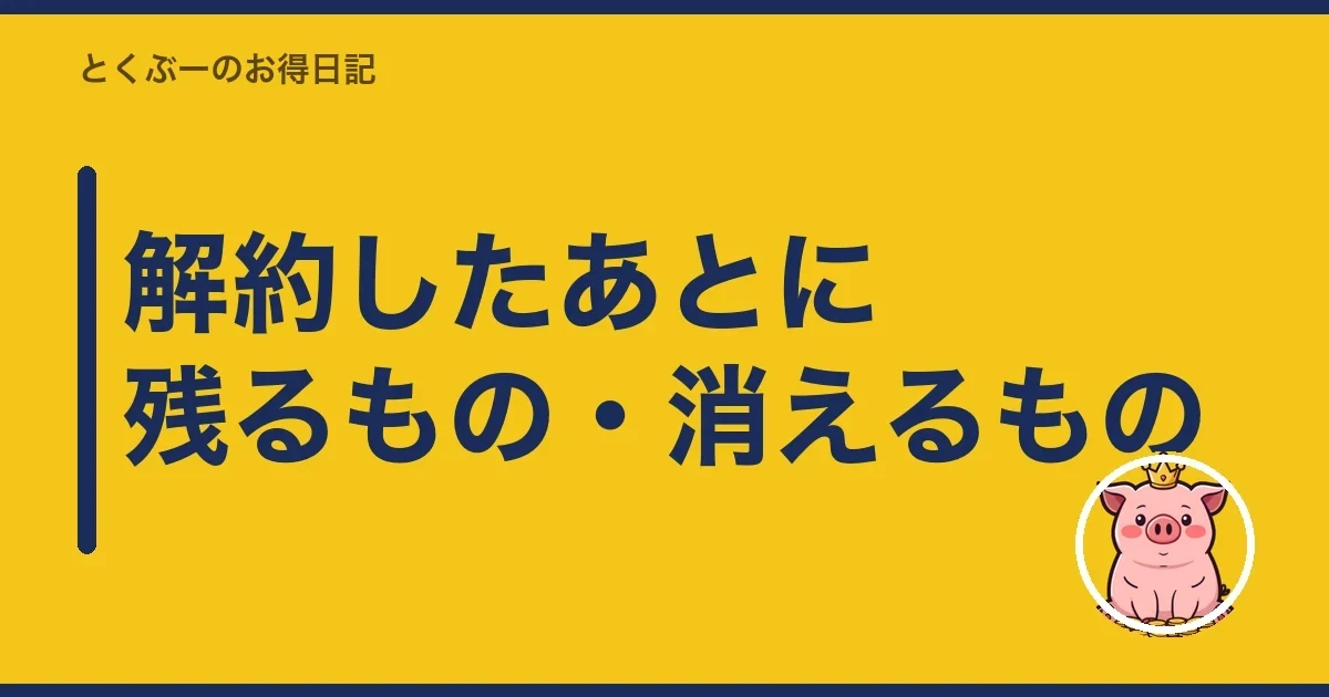 解約したあとに残るもの・消えるもの｜とくぶー