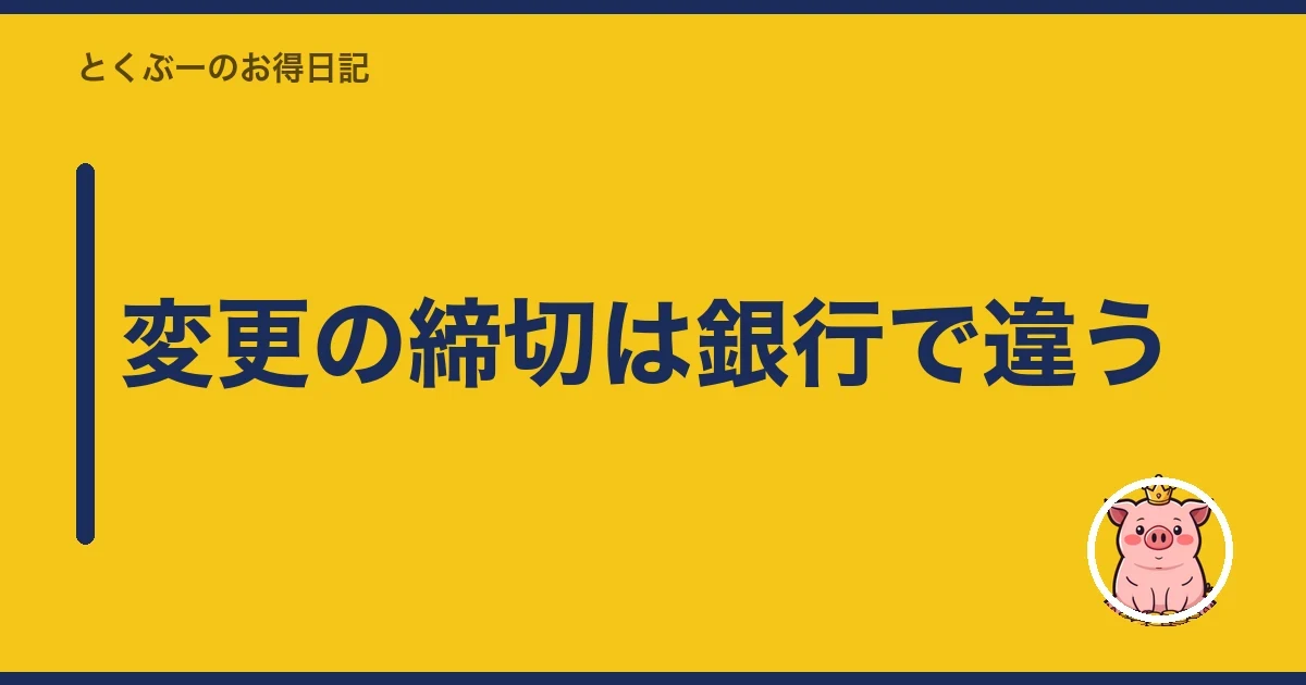 変更の締切は銀行で違う｜とくぶー